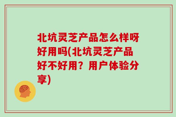 北坑灵芝产品怎么样呀好用吗(北坑灵芝产品好不好用?用户体验分享)-第1张图片-灵芝之家 北坑灵芝产品怎么样呀好用吗(北坑灵芝产品好不好用?用户体验分享)-第1张图片-灵芝之家