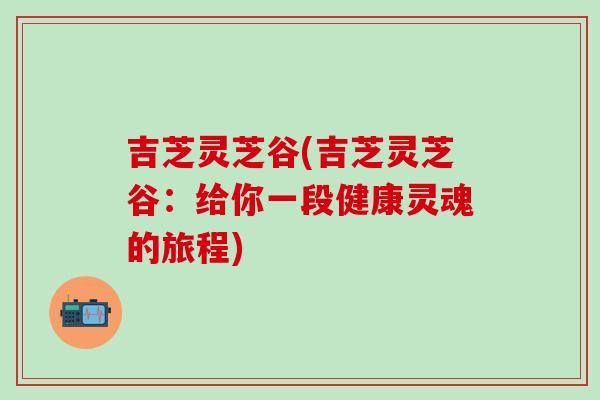 吉芝灵芝谷(吉芝灵芝谷:给你一段健康灵魂的旅程)-第1张图片-灵芝之家 吉芝灵芝谷(吉芝灵芝谷:给你一段健康灵魂的旅程)-第1张图片-灵芝之家
