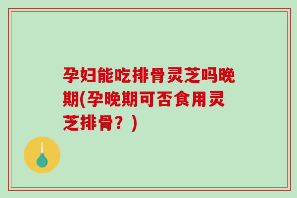 孕妇能吃排骨灵芝吗晚期(孕晚期可否食用灵芝排骨?)-第1张图片-灵芝之家 孕妇能吃排骨灵芝吗晚期(孕晚期可否食用灵芝排骨?)-第1张图片-灵芝之家