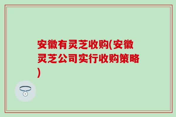 安徽有灵芝收购(安徽灵芝公司实行收购策略)-第1张图片-灵芝之家