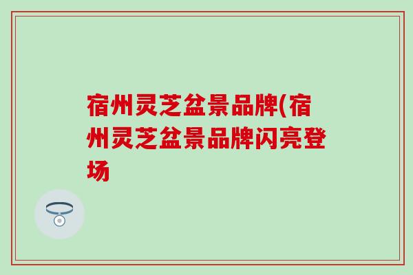 宿州灵芝盆景品牌(宿州灵芝盆景品牌闪亮登场-第1张图片-灵芝之家 宿州灵芝盆景品牌(宿州灵芝盆景品牌闪亮登场-第1张图片-灵芝之家