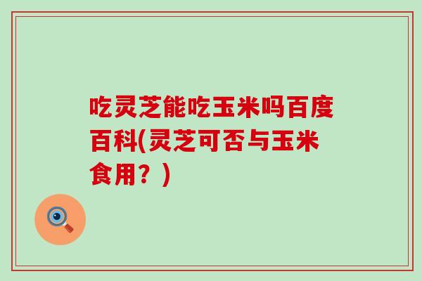 吃灵芝能吃玉米吗百度百科(灵芝可否与玉米食用?)-第1张图片-灵芝之家 吃灵芝能吃玉米吗百度百科(灵芝可否与玉米食用?)-第1张图片-灵芝之家