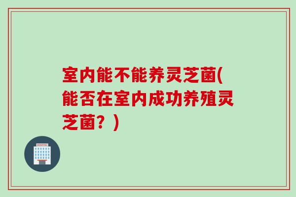 室内能不能养灵芝菌(能否在室内成功养殖灵芝菌?)-第1张图片-灵芝之家 室内能不能养灵芝菌(能否在室内成功养殖灵芝菌?)-第1张图片-灵芝之家