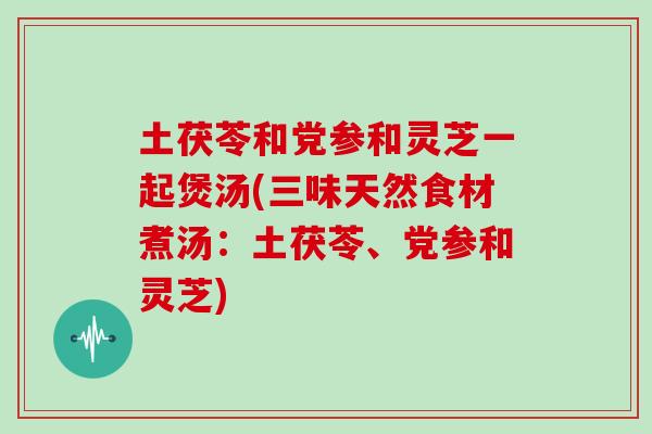 土茯苓和党参和灵芝一起煲汤(三味天然食材煮汤:土茯苓、党参和灵芝)-第1张图片-灵芝之家 土茯苓和党参和灵芝一起煲汤(三味天然食材煮汤:土茯苓、党参和灵芝)-第1张图片-灵芝之家