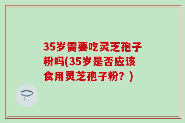 35岁需要吃灵芝孢子粉吗(35岁是否应该食用灵芝孢子粉?)-第1张图片-灵芝之家 35岁需要吃灵芝孢子粉吗(35岁是否应该食用灵芝孢子粉?)-第1张图片-灵芝之家