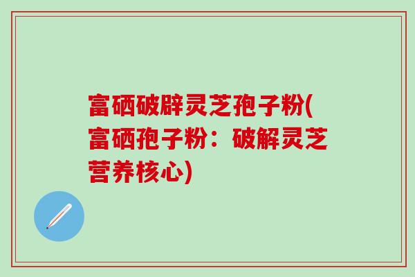 富硒破辟灵芝孢子粉(富硒孢子粉：破解灵芝营养核心)-第1张图片-灵芝之家