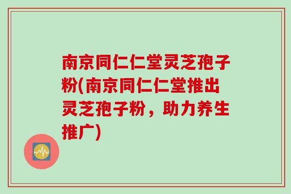 南京同仁仁堂灵芝孢子粉(南京同仁仁堂推出灵芝孢子粉,助力养生推广)-第1张图片-灵芝之家 南京同仁仁堂灵芝孢子粉(南京同仁仁堂推出灵芝孢子粉,助力养生推广)-第1张图片-灵芝之家