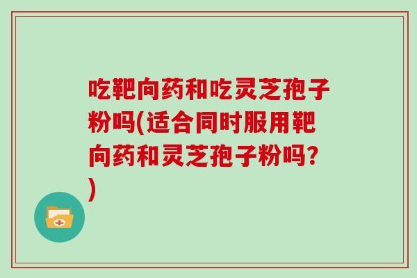吃靶向药和吃灵芝孢子粉吗(适合同时服用靶向药和灵芝孢子粉吗?)-第1张图片-灵芝之家 吃靶向药和吃灵芝孢子粉吗(适合同时服用靶向药和灵芝孢子粉吗?)-第1张图片-灵芝之家
