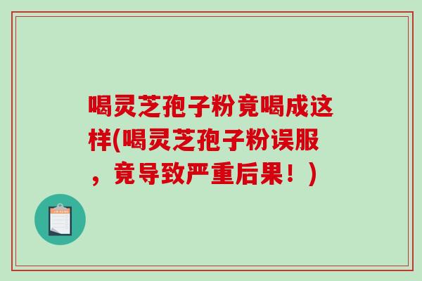 喝灵芝孢子粉竟喝成这样(喝灵芝孢子粉误服,竟导致严重后果!)-第1张图片-灵芝之家 喝灵芝孢子粉竟喝成这样(喝灵芝孢子粉误服,竟导致严重后果!)-第1张图片-灵芝之家