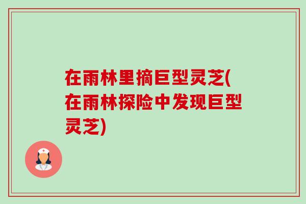 在雨林里摘巨型灵芝(在雨林探险中发现巨型灵芝)-第1张图片-灵芝之家