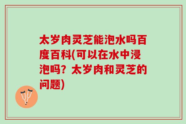 太岁肉灵芝能泡水吗百度百科(可以在水中浸泡吗?太岁肉和灵芝的问题)-第1张图片-灵芝之家 太岁肉灵芝能泡水吗百度百科(可以在水中浸泡吗?太岁肉和灵芝的问题)-第1张图片-灵芝之家
