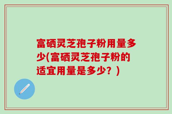 富硒灵芝孢子粉用量多少(富硒灵芝孢子粉的适宜用量是多少?)-第1张图片-灵芝之家 富硒灵芝孢子粉用量多少(富硒灵芝孢子粉的适宜用量是多少?)-第1张图片-灵芝之家