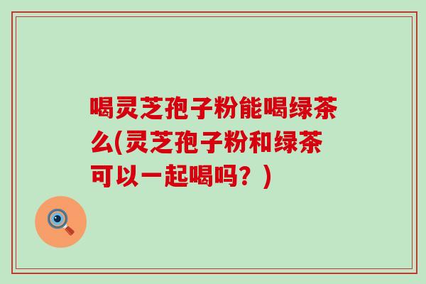 喝灵芝孢子粉能喝绿茶么(灵芝孢子粉和绿茶可以一起喝吗?)-第1张图片-灵芝之家 喝灵芝孢子粉能喝绿茶么(灵芝孢子粉和绿茶可以一起喝吗?)-第1张图片-灵芝之家