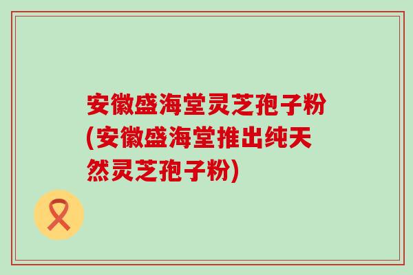 安徽盛海堂灵芝孢子粉(安徽盛海堂推出纯天然灵芝孢子粉)-第1张图片-灵芝之家 安徽盛海堂灵芝孢子粉(安徽盛海堂推出纯天然灵芝孢子粉)-第1张图片-灵芝之家