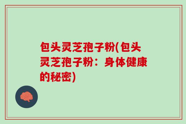 包头灵芝孢子粉(包头灵芝孢子粉：身体健康的秘密)-第1张图片-灵芝之家