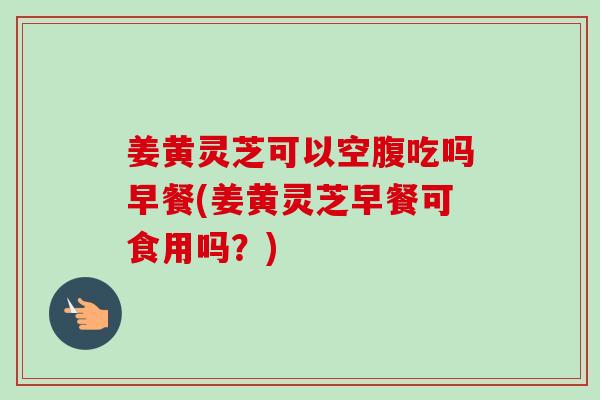 姜黄灵芝可以空腹吃吗早餐(姜黄灵芝早餐可食用吗?)-第1张图片-灵芝之家 姜黄灵芝可以空腹吃吗早餐(姜黄灵芝早餐可食用吗?)-第1张图片-灵芝之家