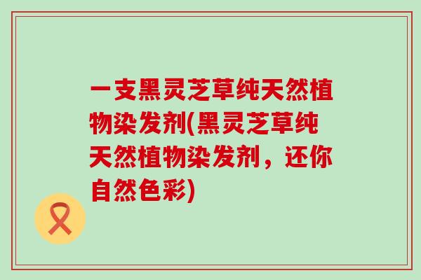 一支黑灵芝草纯天然植物染发剂(黑灵芝草纯天然植物染发剂，还你自然色彩)-第1张图片-灵芝之家