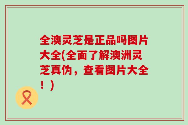 全澳灵芝是正品吗图片大全(全面了解澳洲灵芝真伪,查看图片大全!)-第1张图片-灵芝之家 全澳灵芝是正品吗图片大全(全面了解澳洲灵芝真伪,查看图片大全!)-第1张图片-灵芝之家