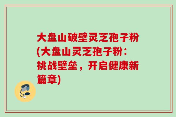 大盘山破壁灵芝孢子粉(大盘山灵芝孢子粉:挑战壁垒,开启健康新篇章)-第1张图片-灵芝之家 大盘山破壁灵芝孢子粉(大盘山灵芝孢子粉:挑战壁垒,开启健康新篇章)-第1张图片-灵芝之家