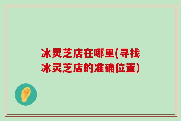 冰灵芝店在哪里(寻找冰灵芝店的准确位置)-第1张图片-灵芝之家