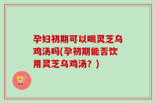 孕妇初期可以喝灵芝乌鸡汤吗(孕初期能否饮用灵芝乌鸡汤?)-第1张图片-灵芝之家 孕妇初期可以喝灵芝乌鸡汤吗(孕初期能否饮用灵芝乌鸡汤?)-第1张图片-灵芝之家