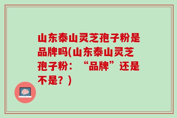 山东泰山灵芝孢子粉是品牌吗(山东泰山灵芝孢子粉:“品牌”还是不是?)-第1张图片-灵芝之家 山东泰山灵芝孢子粉是品牌吗(山东泰山灵芝孢子粉:“品牌”还是不是?)-第1张图片-灵芝之家