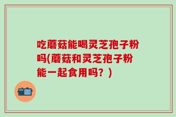 吃蘑菇能喝灵芝孢子粉吗(蘑菇和灵芝孢子粉能一起食用吗?)-第1张图片-灵芝之家 吃蘑菇能喝灵芝孢子粉吗(蘑菇和灵芝孢子粉能一起食用吗?)-第1张图片-灵芝之家