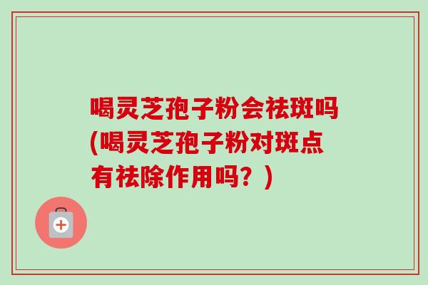 喝灵芝孢子粉会祛斑吗(喝灵芝孢子粉对斑点有祛除作用吗?)-第1张图片-灵芝之家 喝灵芝孢子粉会祛斑吗(喝灵芝孢子粉对斑点有祛除作用吗?)-第1张图片-灵芝之家