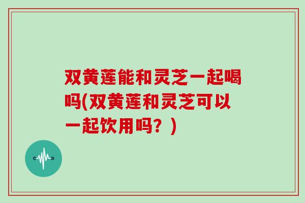 双黄莲能和灵芝一起喝吗(双黄莲和灵芝可以一起饮用吗?)-第1张图片-灵芝之家 双黄莲能和灵芝一起喝吗(双黄莲和灵芝可以一起饮用吗?)-第1张图片-灵芝之家