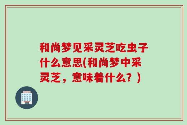 和尚梦见采灵芝吃虫子什么意思(和尚梦中采灵芝,意味着什么?)-第1张图片-灵芝之家 和尚梦见采灵芝吃虫子什么意思(和尚梦中采灵芝,意味着什么?)-第1张图片-灵芝之家