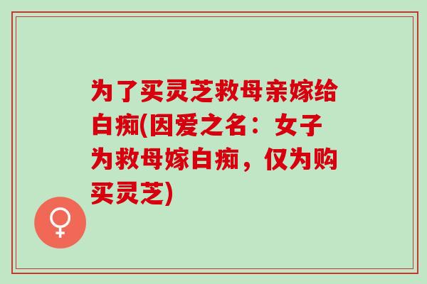 为了买灵芝救母亲嫁给白痴(因爱之名:女子为救母嫁白痴,仅为购买灵芝)-第1张图片-灵芝之家 为了买灵芝救母亲嫁给白痴(因爱之名:女子为救母嫁白痴,仅为购买灵芝)-第1张图片-灵芝之家
