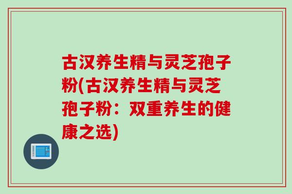 古汉养生精与灵芝孢子粉(古汉养生精与灵芝孢子粉:双重养生的健康之选)-第1张图片-灵芝之家 古汉养生精与灵芝孢子粉(古汉养生精与灵芝孢子粉:双重养生的健康之选)-第1张图片-灵芝之家