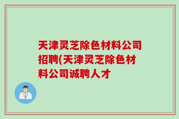 天津灵芝除色材料公司招聘(天津灵芝除色材料公司诚聘人才-第1张图片-灵芝之家 天津灵芝除色材料公司招聘(天津灵芝除色材料公司诚聘人才-第1张图片-灵芝之家