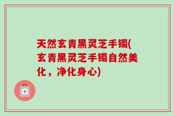 天然玄青黑灵芝手镯(玄青黑灵芝手镯自然美化,净化身心)-第1张图片-灵芝之家 天然玄青黑灵芝手镯(玄青黑灵芝手镯自然美化,净化身心)-第1张图片-灵芝之家