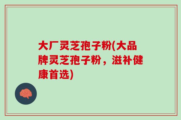 大厂灵芝孢子粉(大品牌灵芝孢子粉,滋补健康首选)-第1张图片-灵芝之家 大厂灵芝孢子粉(大品牌灵芝孢子粉,滋补健康首选)-第1张图片-灵芝之家