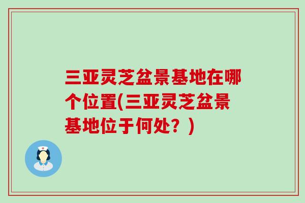 三亚灵芝盆景基地在哪个位置(三亚灵芝盆景基地位于何处？)-第1张图片-灵芝之家