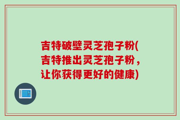 吉特破壁灵芝孢子粉(吉特推出灵芝孢子粉，让你获得更好的健康)-第1张图片-灵芝之家