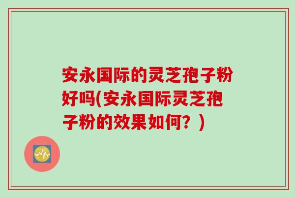 安永国际的灵芝孢子粉好吗(安永国际灵芝孢子粉的效果如何?)-第1张图片-灵芝之家 安永国际的灵芝孢子粉好吗(安永国际灵芝孢子粉的效果如何?)-第1张图片-灵芝之家