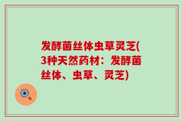 发酵菌丝体虫草灵芝(3种天然药材:发酵菌丝体、虫草、灵芝)-第1张图片-灵芝之家 发酵菌丝体虫草灵芝(3种天然药材:发酵菌丝体、虫草、灵芝)-第1张图片-灵芝之家
