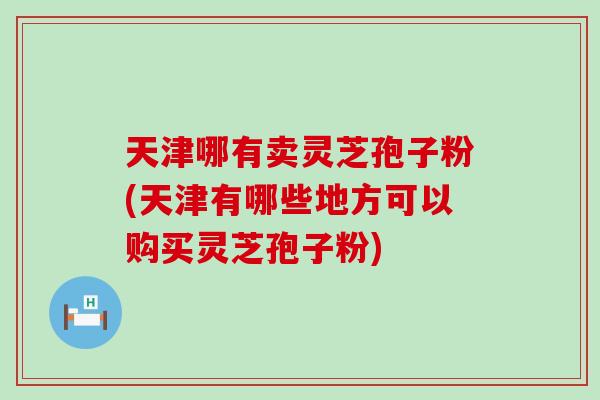 天津哪有卖灵芝孢子粉(天津有哪些地方可以购买灵芝孢子粉)-第1张图片-灵芝之家 天津哪有卖灵芝孢子粉(天津有哪些地方可以购买灵芝孢子粉)-第1张图片-灵芝之家