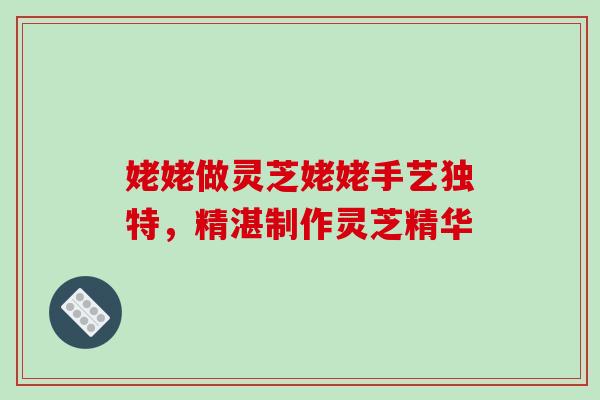 姥姥做灵芝姥姥手艺独特，精湛制作灵芝精华-第1张图片-灵芝之家