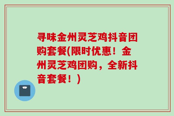 寻味金州灵芝鸡抖音团购套餐(限时优惠!金州灵芝鸡团购,全新抖音套餐!)-第1张图片-灵芝之家 寻味金州灵芝鸡抖音团购套餐(限时优惠!金州灵芝鸡团购,全新抖音套餐!)-第1张图片-灵芝之家