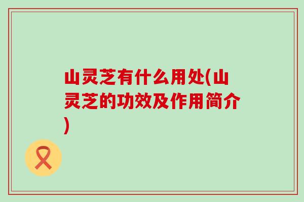 山灵芝有什么用处(山灵芝的功效及作用简介)-第1张图片-灵芝之家 山灵芝有什么用处(山灵芝的功效及作用简介)-第1张图片-灵芝之家