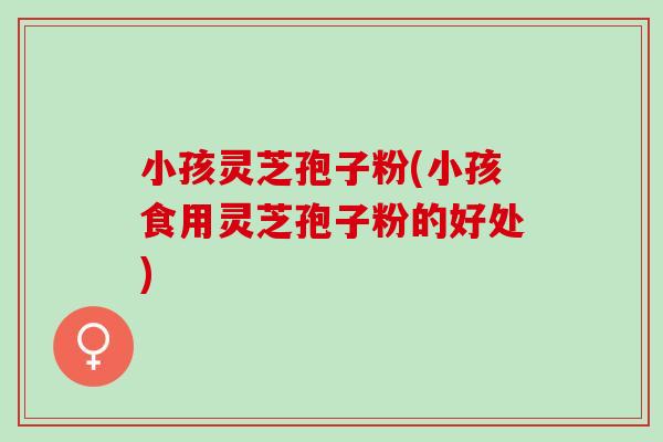 小孩灵芝孢子粉(小孩食用灵芝孢子粉的好处)-第1张图片-灵芝之家 小孩灵芝孢子粉(小孩食用灵芝孢子粉的好处)-第1张图片-灵芝之家
