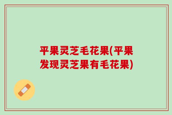 平果灵芝毛花果(平果发现灵芝果有毛花果)-第1张图片-灵芝之家 平果灵芝毛花果(平果发现灵芝果有毛花果)-第1张图片-灵芝之家