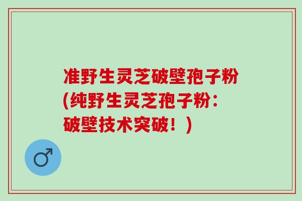 准野生灵芝破壁孢子粉(纯野生灵芝孢子粉:破壁技术突破!)-第1张图片-灵芝之家 准野生灵芝破壁孢子粉(纯野生灵芝孢子粉:破壁技术突破!)-第1张图片-灵芝之家