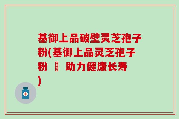 基御上品破壁灵芝孢子粉(基御上品灵芝孢子粉 – 助力健康长寿)-第1张图片-灵芝之家 基御上品破壁灵芝孢子粉(基御上品灵芝孢子粉 – 助力健康长寿)-第1张图片-灵芝之家