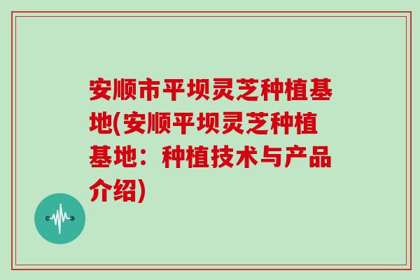 安顺市平坝灵芝种植基地(安顺平坝灵芝种植基地：种植技术与产品介绍)-第1张图片-灵芝之家