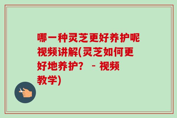 哪一种灵芝更好养护呢视频讲解(灵芝如何更好地养护？ - 视频教学)-第1张图片-灵芝之家