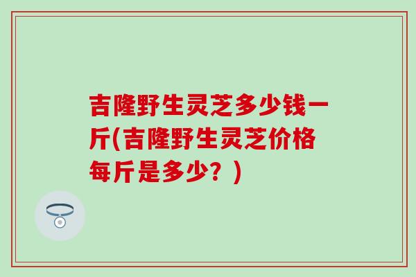 吉隆野生灵芝多少钱一斤(吉隆野生灵芝价格每斤是多少?)-第1张图片-灵芝之家 吉隆野生灵芝多少钱一斤(吉隆野生灵芝价格每斤是多少?)-第1张图片-灵芝之家